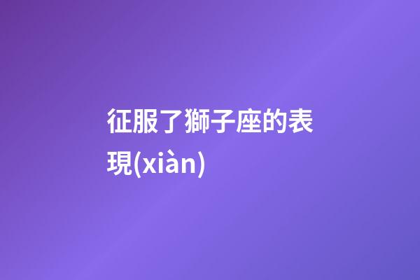 征服了獅子座的表現(xiàn)-第1張-星座運(yùn)勢-玄機(jī)派