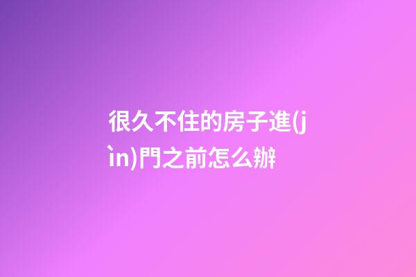 很久不住的房子進(jìn)門之前怎么辦