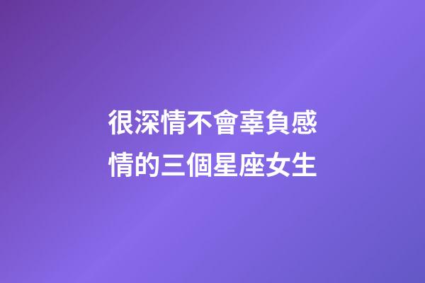 很深情不會辜負感情的三個星座女生-第1張-星座運勢-玄機派