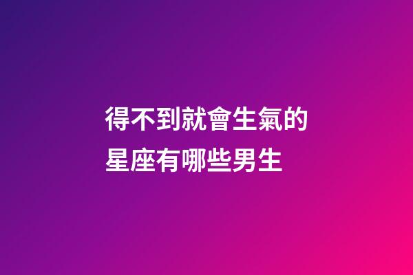 得不到就會生氣的星座有哪些男生-第1張-星座運勢-玄機派