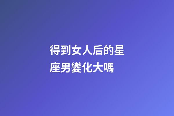 得到女人后的星座男變化大嗎-第1張-星座運勢-玄機派