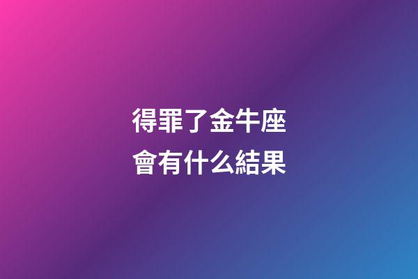 得罪了金牛座會有什么結果-第1張-星座運勢-玄機派