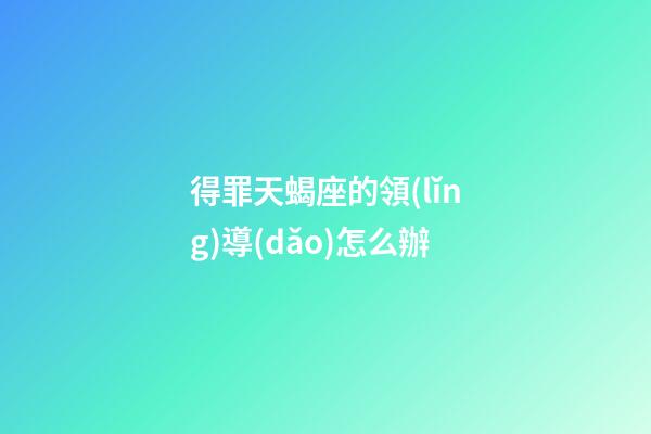 得罪天蝎座的領(lǐng)導(dǎo)怎么辦