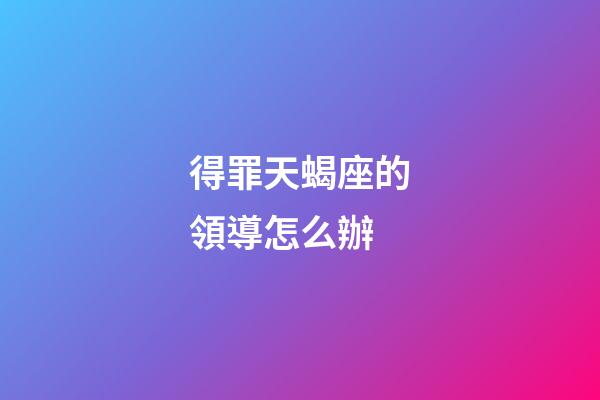 得罪天蝎座的領導怎么辦-第1張-星座運勢-玄機派