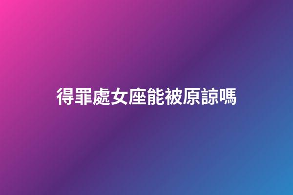 得罪處女座能被原諒嗎-第1張-星座運勢-玄機派