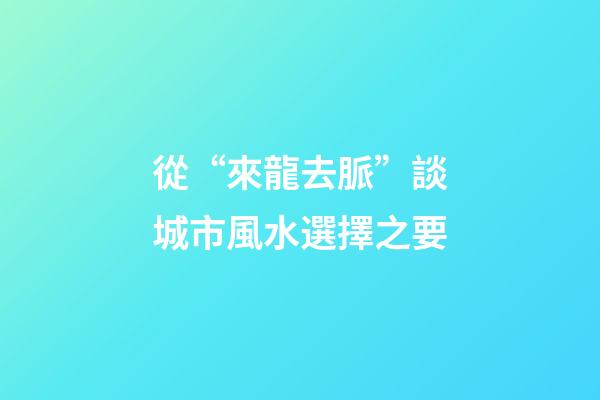 從“來龍去脈”談城市風水選擇之要