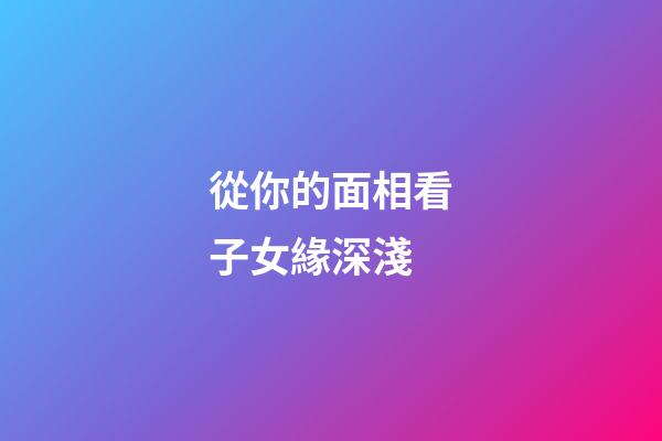 從你的面相看子女緣深淺