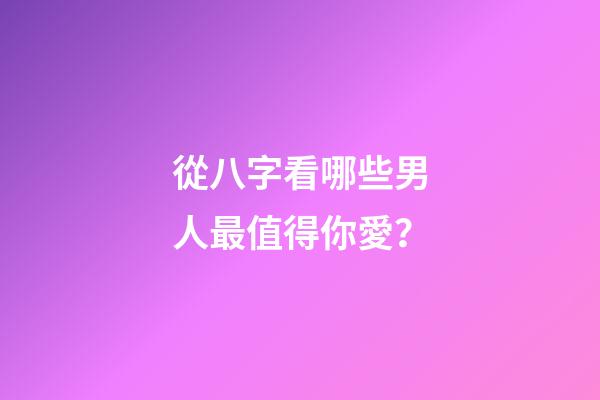 從八字看哪些男人最值得你愛？