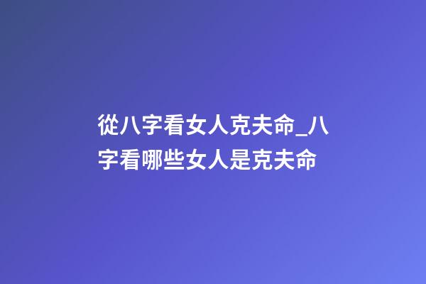 從八字看女人克夫命_八字看哪些女人是克夫命