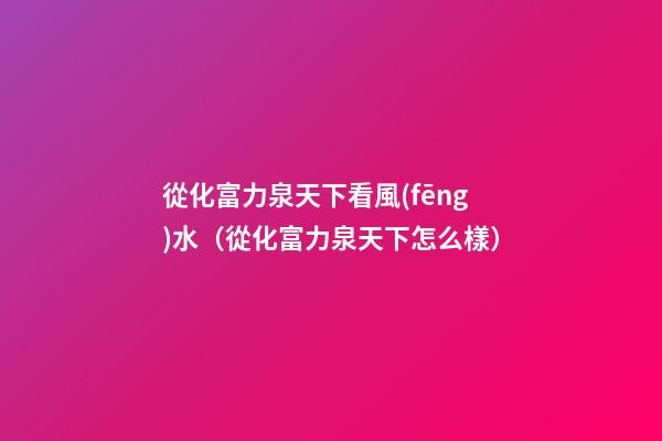 從化富力泉天下看風(fēng)水（從化富力泉天下怎么樣）