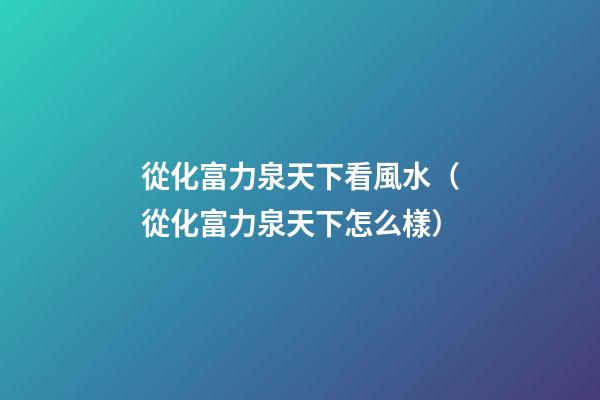 從化富力泉天下看風水（從化富力泉天下怎么樣）