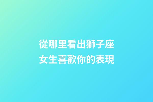 從哪里看出獅子座女生喜歡你的表現-第1張-星座運勢-玄機派