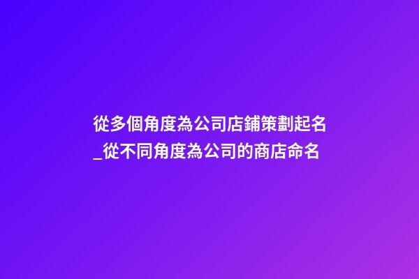 從多個角度為公司店鋪策劃起名_從不同角度為公司的商店命名-第1張-公司起名-玄機派