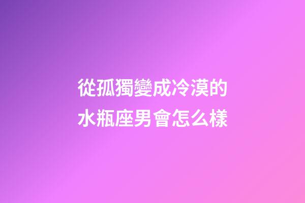 從孤獨變成冷漠的水瓶座男會怎么樣-第1張-星座運勢-玄機(jī)派