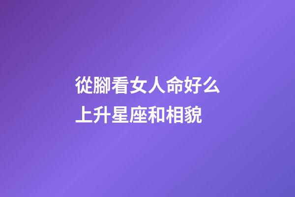 從腳看女人命好么上升星座和相貌-第1張-星座運勢-玄機派