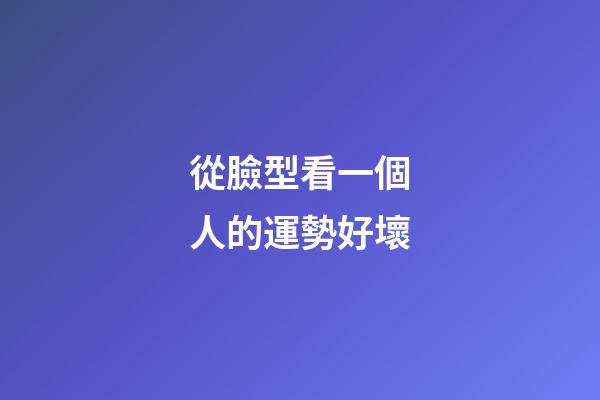 從臉型看一個人的運勢好壞