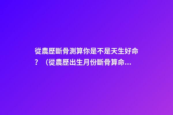 從農歷斷骨測算你是不是天生好命？（從農歷出生月份斷骨算命,看你是不是天生好命,非常準!）