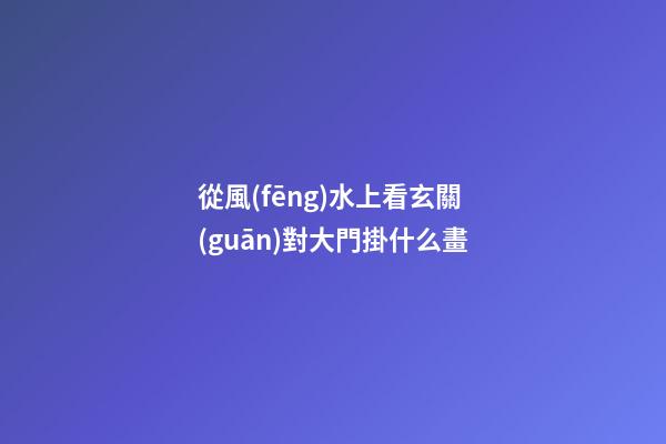 從風(fēng)水上看玄關(guān)對大門掛什么畫
