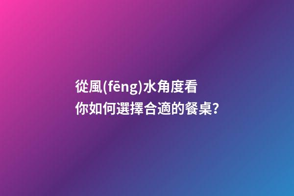 從風(fēng)水角度看你如何選擇合適的餐桌？