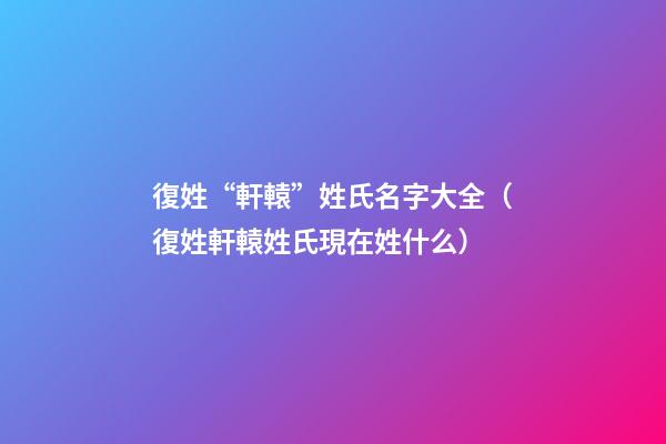 復姓“軒轅”姓氏名字大全（復姓軒轅姓氏現在姓什么）