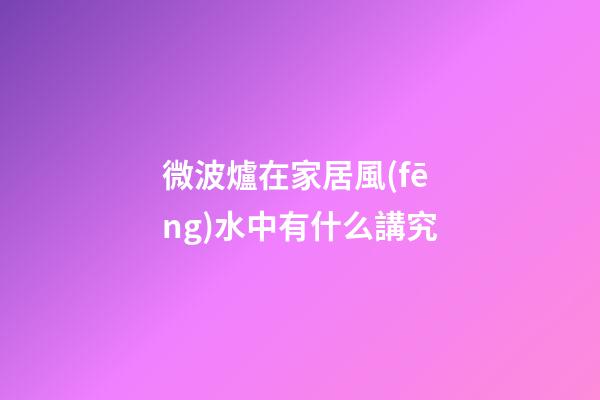 微波爐在家居風(fēng)水中有什么講究