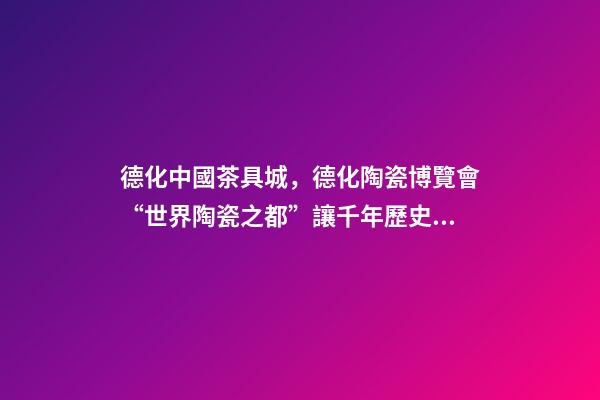 德化中國茶具城，德化陶瓷博覽會“世界陶瓷之都”讓千年歷史文化“活”起來-第1張-觀點-玄機派