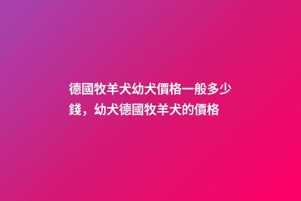 德國牧羊犬幼犬價格一般多少錢，幼犬德國牧羊犬的價格-第1張-觀點-玄機派