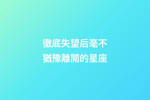 徹底失望后毫不猶豫離開的星座-第1張-星座運勢-玄機派