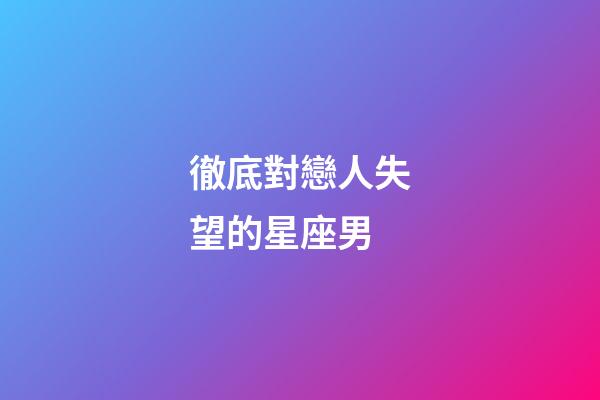 徹底對戀人失望的星座男-第1張-星座運勢-玄機派