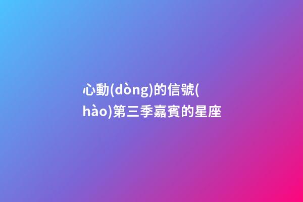 心動(dòng)的信號(hào)第三季嘉賓的星座-第1張-星座運(yùn)勢(shì)-玄機(jī)派