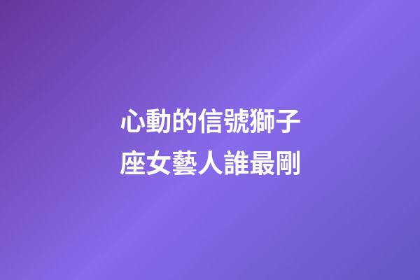 心動的信號獅子座女藝人誰最剛