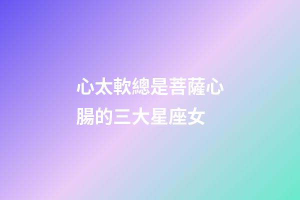 心太軟總是菩薩心腸的三大星座女-第1張-星座運勢-玄機派