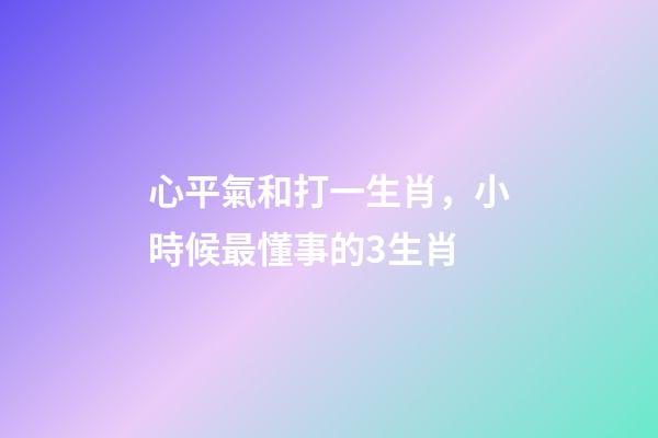 心平氣和打一生肖，小時候最懂事的3生肖