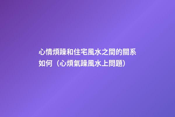 心情煩躁和住宅風水之間的關系如何（心煩氣躁風水上問題）