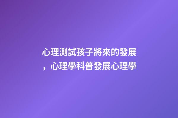 心理測試孩子將來的發展，心理學科普(14)發展心理學-第1張-觀點-玄機派