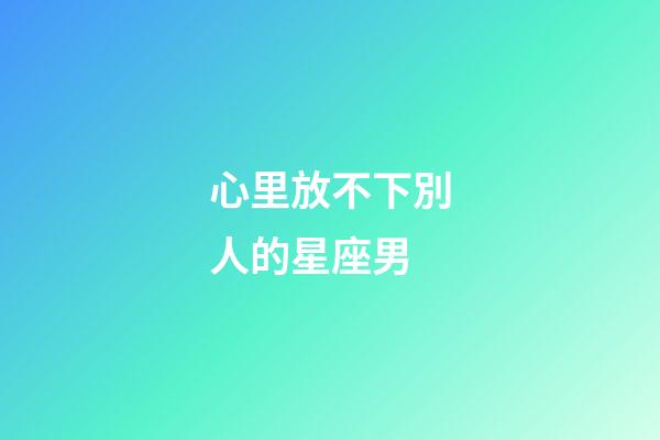 心里放不下別人的星座男-第1張-星座運勢-玄機派