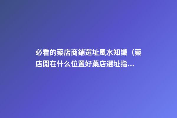 必看的藥店商鋪選址風水知識（藥店開在什么位置好?藥店選址指南!）