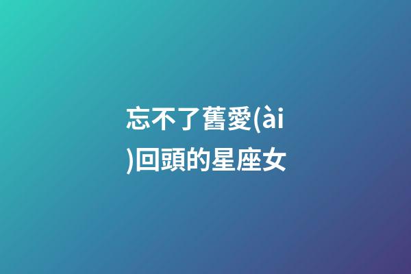忘不了舊愛(ài)回頭的星座女