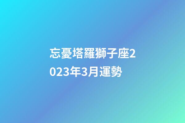忘憂塔羅獅子座2023年3月運勢-第1張-星座運勢-玄機派