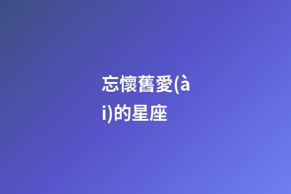 忘懷舊愛(ài)的星座-第1張-星座運(yùn)勢(shì)-玄機(jī)派