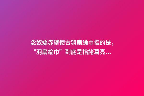 念奴嬌赤壁懷古羽扇綸巾指的是，“羽扇綸巾”到底是指諸葛亮還是周瑜-第1張-觀點-玄機派