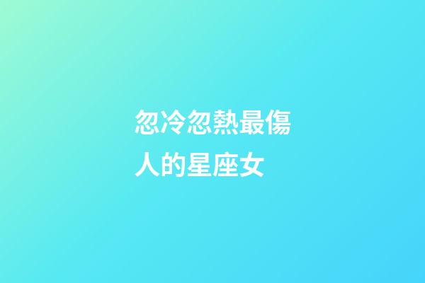 忽冷忽熱最傷人的星座女