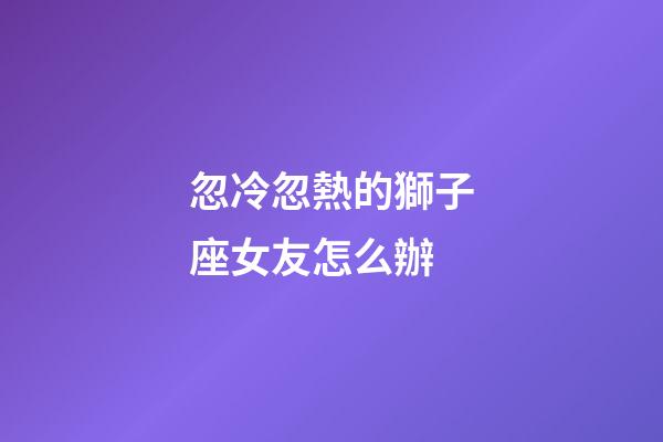 忽冷忽熱的獅子座女友怎么辦-第1張-星座運勢-玄機派
