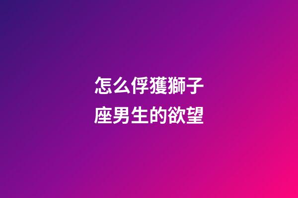 怎么俘獲獅子座男生的欲望-第1張-星座運勢-玄機派