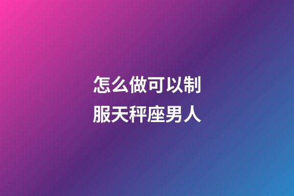 怎么做可以制服天秤座男人-第1張-星座運勢-玄機派