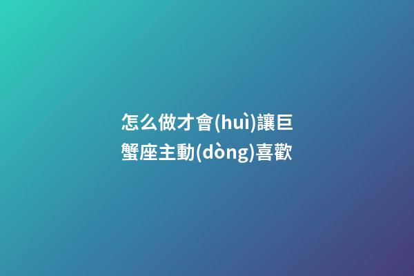 怎么做才會(huì)讓巨蟹座主動(dòng)喜歡-第1張-星座運(yùn)勢(shì)-玄機(jī)派