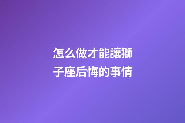 怎么做才能讓獅子座后悔的事情-第1張-星座運勢-玄機派