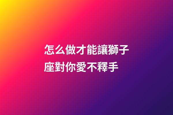 怎么做才能讓獅子座對你愛不釋手-第1張-星座運勢-玄機派