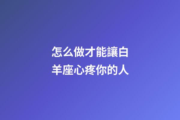 怎么做才能讓白羊座心疼你的人-第1張-星座運(yùn)勢(shì)-玄機(jī)派