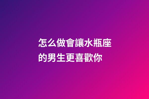 怎么做會讓水瓶座的男生更喜歡你-第1張-星座運勢-玄機派
